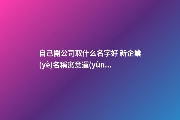 自己開公司取什么名字好 新企業(yè)名稱寓意運(yùn)勢(shì)旺,起名之家